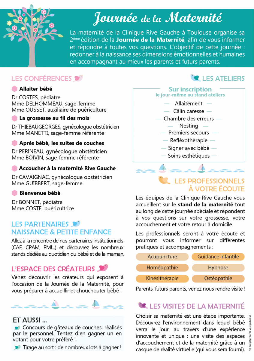 La Journée de la maternité à Toulouse est un événement organisé par la maternité de la Clinique Rive Gauche. Manifestation à destination des futurs parents en quête d’informations sur la grossesse, la naissance et la petite enfance. Durant cette journée de la maternité, les futurs parents et professionnels de la naissance et de la petite enfance pourront dialoguer et échanger dans une atmosphère conviviale. Au programme de cet événement autour de bébé : des conférences thématiques animées par les professionnels de santé : allaitement, accouchement, nouveau-né, parentalité... Des ateliers pratiques animés par les professionnels et /ou les partenaires : initiation 1ers secours enfants et nourrissons, allaitement, « massage » bébé, réflexologie, chant prénatal, portage... Des stands d’informations animés par les partenaires : institutionnels, hygiène, alimentation, puériculture, garde d’enfant... Le stand de la maternité Rive Gauche : informations, visites, inscription